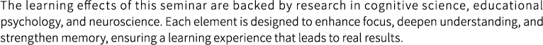 The learning effects of this seminar are backed by research in cognitive science, educational psychology, and neuroscience. Each element is designed to enhance focus, deepen understanding, and strengthen memory, ensuring a learning experience that leads to real results.